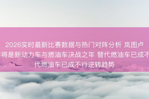 2026实时最新比赛数据与热门对阵分析 岚图卢放：2026年将是新动力车与燃油车决战之年 替代燃油车已成不行逆转趋势