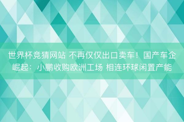 世界杯竞猜网站 不再仅仅出口卖车！国产车企崛起：小鹏收购欧洲工场 相连环球闲置产能