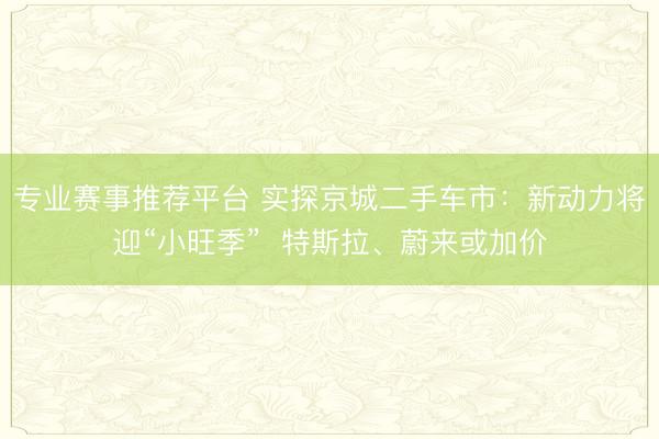 专业赛事推荐平台 实探京城二手车市：新动力将迎“小旺季”  特斯拉、蔚来或加价