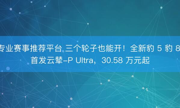 专业赛事推荐平台 三个轮子也能开！全新豹 5 豹 8 首发云辇-P Ultra，30.58 万元起