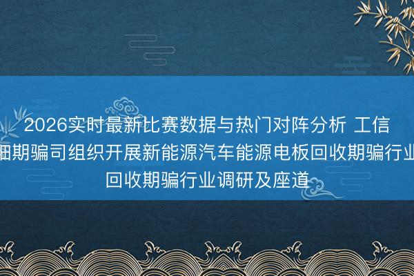 2026实时最新比赛数据与热门对阵分析 工信部节能与详细期骗司组织开展新能源汽车能源电板回收期骗行业调研及座道