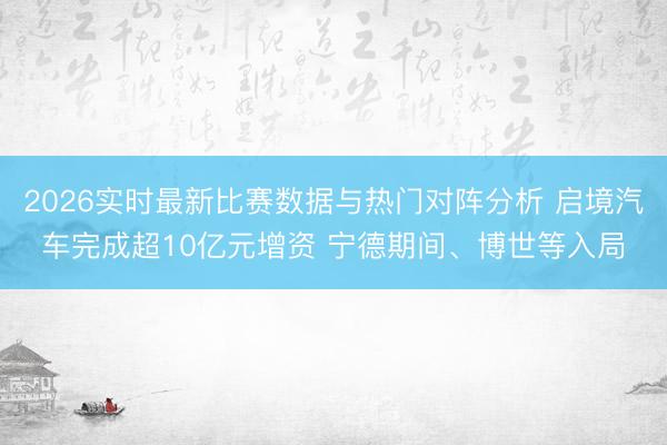 2026实时最新比赛数据与热门对阵分析 启境汽车完成超10亿元增资 宁德期间、博世等入局