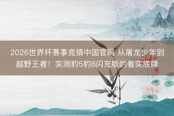 2026世界杯赛事竞猜中国官网 从屠龙少年到越野王者！实测豹5豹8闪充版的着实底牌
