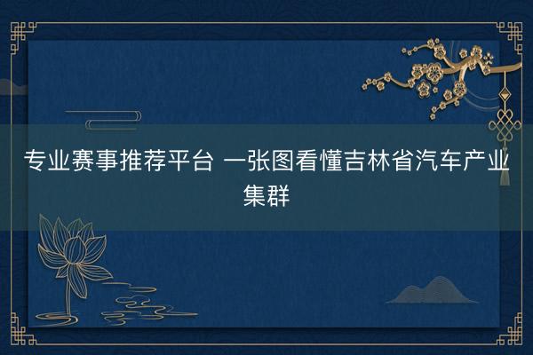 专业赛事推荐平台 一张图看懂吉林省汽车产业集群