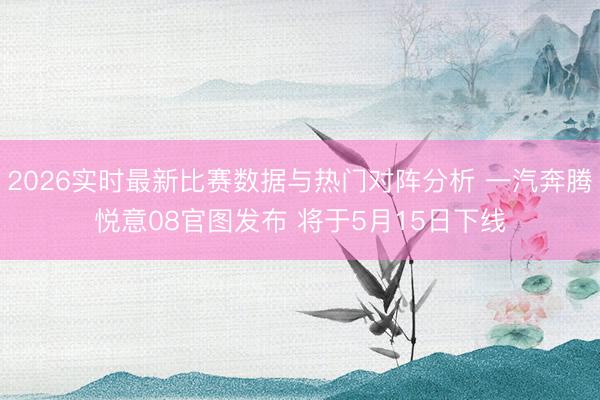 2026实时最新比赛数据与热门对阵分析 一汽奔腾悦意08官图发布 将于5月15日下线
