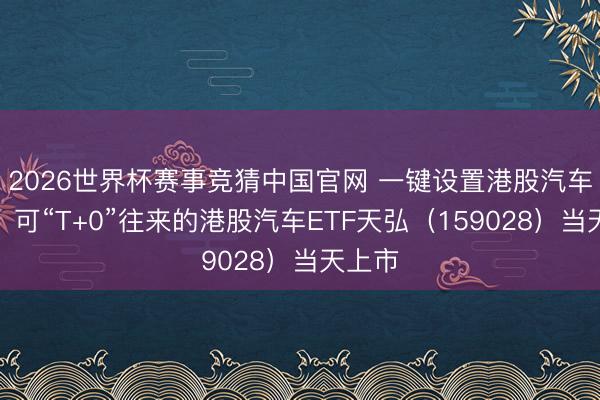 2026世界杯赛事竞猜中国官网 一键设置港股汽车龙头!可“T+0”往来的港股汽车ETF天弘(159028)当天上市