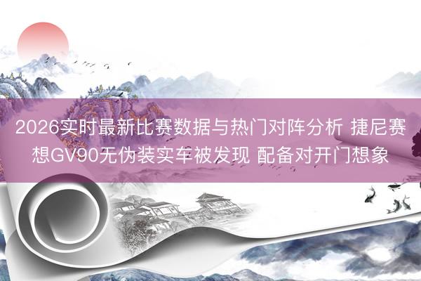 2026实时最新比赛数据与热门对阵分析 捷尼赛想GV90无伪装实车被发现 配备对开门想象