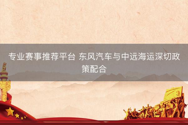 专业赛事推荐平台 东风汽车与中远海运深切政策配合