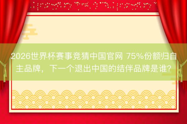 2026世界杯赛事竞猜中国官网 75%份额归自主品牌，下一个退出中国的结伴品牌是谁？