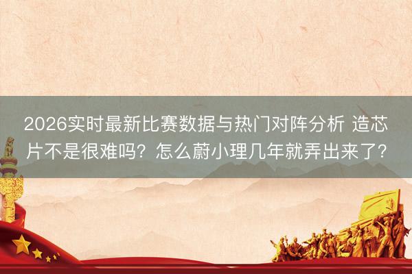 2026实时最新比赛数据与热门对阵分析 造芯片不是很难吗？怎么蔚小理几年就弄出来了？