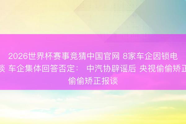 2026世界杯赛事竞猜中国官网 8家车企因锁电被约谈 车企集体回答否定： 中汽协辟谣后 央视偷偷矫正报谈