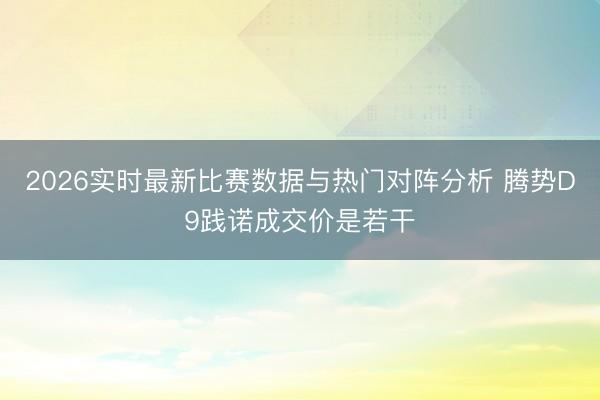 2026实时最新比赛数据与热门对阵分析 腾势D9践诺成交价是若干