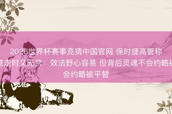 2026世界杯赛事竞猜中国官网 保时捷高管称被致意走时又无奈:效法野心容易 但背后灵魂不会约略被平替