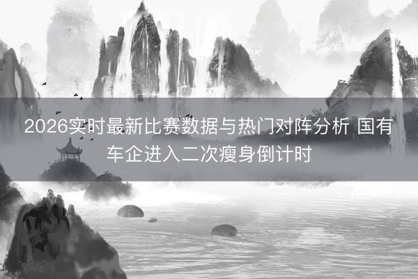 2026实时最新比赛数据与热门对阵分析 国有车企进入二次瘦身倒计时