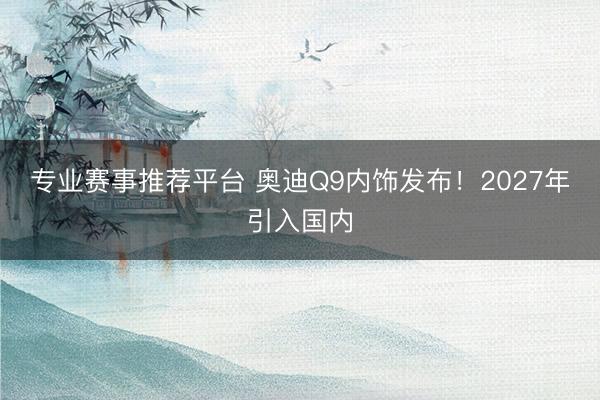 专业赛事推荐平台 奥迪Q9内饰发布！2027年引入国内