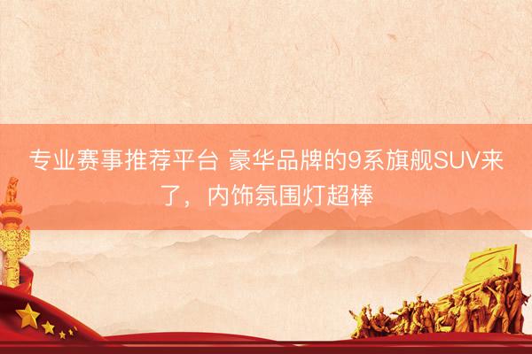 专业赛事推荐平台 豪华品牌的9系旗舰SUV来了，内饰氛围灯超棒