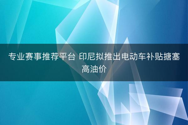 专业赛事推荐平台 印尼拟推出电动车补贴搪塞高油价