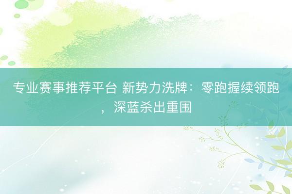 专业赛事推荐平台 新势力洗牌：零跑握续领跑，深蓝杀出重围