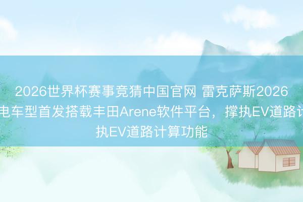 2026世界杯赛事竞猜中国官网 雷克萨斯2026款ES纯电车型首发搭载丰田Arene软件平台，撑执EV道路计算功能