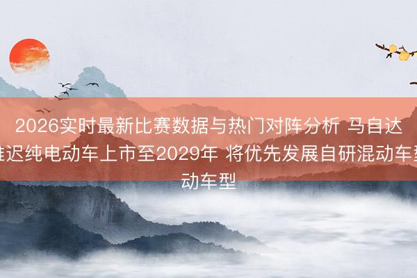 2026实时最新比赛数据与热门对阵分析 马自达推迟纯电动车上市至2029年 将优先发展自研混动车型
