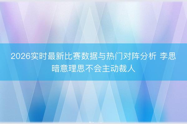 2026实时最新比赛数据与热门对阵分析 李思暗意理思不会主动裁人