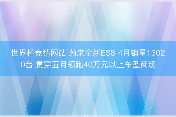 世界杯竞猜网站 蔚来全新ES8 4月销量13020台 贯穿五月领跑40万元以上车型商场