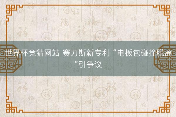 世界杯竞猜网站 赛力斯新专利 “电板包碰撞脱离”引争议