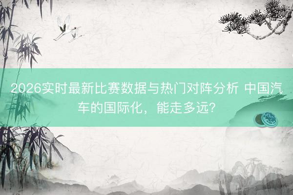 2026实时最新比赛数据与热门对阵分析 中国汽车的国际化，能走多远？