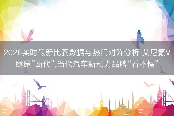 2026实时最新比赛数据与热门对阵分析 艾尼氪V缱绻“断代”，当代汽车新动力品牌“看不懂”