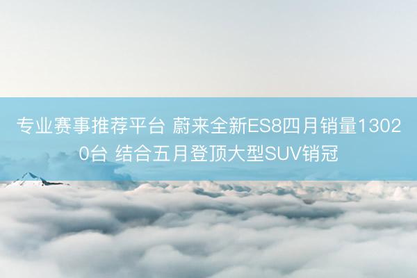 专业赛事推荐平台 蔚来全新ES8四月销量13020台 结合五月登顶大型SUV销冠