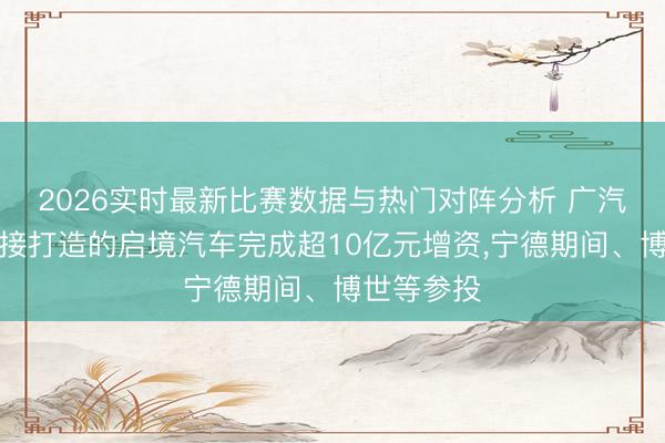 2026实时最新比赛数据与热门对阵分析 广汽与华为联接打造的启境汽车完成超10亿元增资，宁德期间、博世等参投