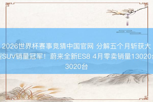 2026世界杯赛事竞猜中国官网 分解五个月斩获大型SUV销量冠军！蔚来全新ES8 4月零卖销量13020台