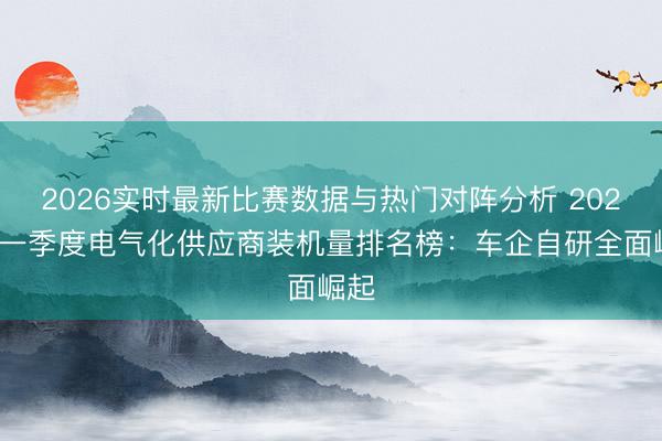 2026实时最新比赛数据与热门对阵分析 2026年一季度电气化供应商装机量排名榜：车企自研全面崛起