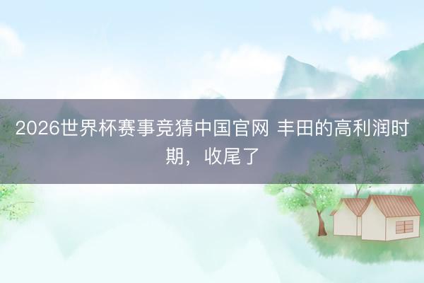 2026世界杯赛事竞猜中国官网 丰田的高利润时期，收尾了