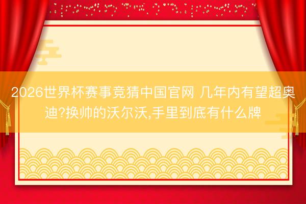 2026世界杯赛事竞猜中国官网 几年内有望超奥迪?换帅的沃尔沃,手里到底有什么牌