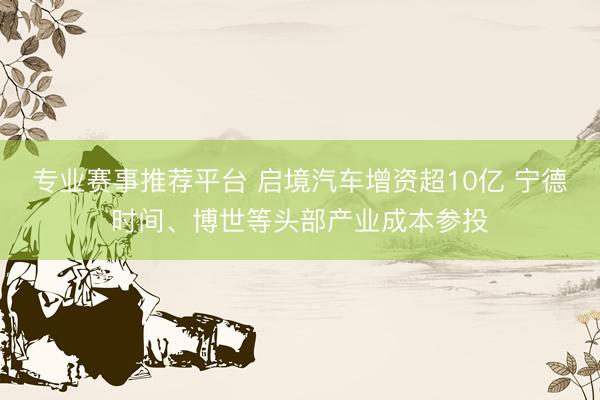 专业赛事推荐平台 启境汽车增资超10亿 宁德时间、博世等头部产业成本参投