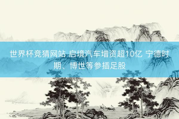 世界杯竞猜网站 启境汽车增资超10亿 宁德时期、博世等参插足股