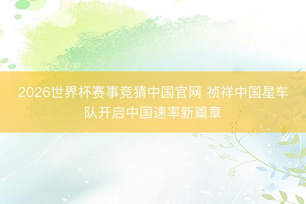 2026世界杯赛事竞猜中国官网 祯祥中国星车队开启中国速率新篇章