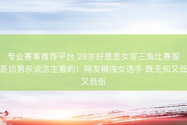 专业赛事推荐平台 28岁好意思女穿三角比赛服不是给男东说念主看的！网友稠浊女选手 既无知又低俗