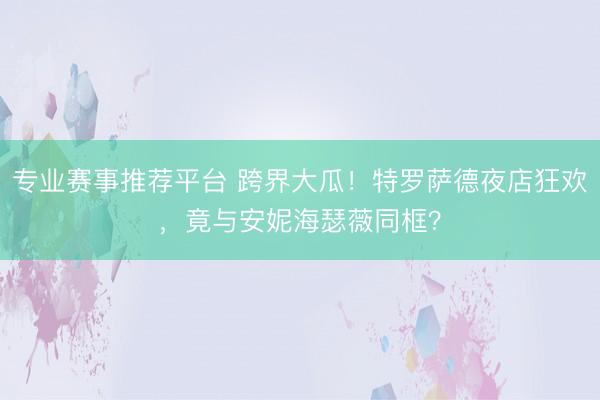 专业赛事推荐平台 跨界大瓜!特罗萨德夜店狂欢,竟与安妮海瑟薇同框?