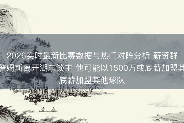 2026实时最新比赛数据与热门对阵分析 薪资群众:若詹姆斯离开湖东谈主 他可能以1500万或底薪加盟其他球队