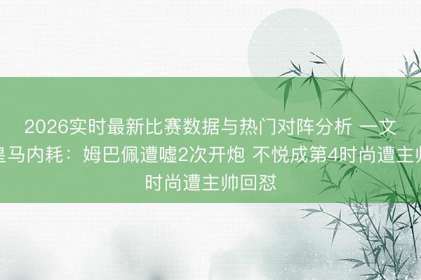 2026实时最新比赛数据与热门对阵分析 一文看懂皇马内耗：姆巴佩遭嘘2次开炮 不悦成第4时尚遭主帅回怼