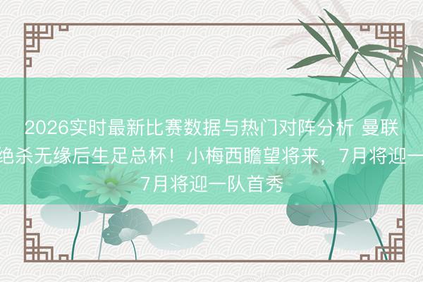 2026实时最新比赛数据与热门对阵分析 曼联U18遭绝杀无缘后生足总杯!小梅西瞻望将来,7月将迎一队首秀