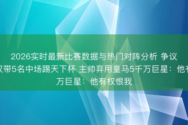 2026实时最新比赛数据与热门对阵分析 争议！法国仅带5名中场踢天下杯 主帅弃用皇马5千万巨星：他有权恨我