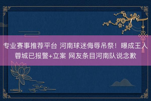 专业赛事推荐平台 河南球迷侮辱吊祭！曝成王人蓉城已报警+立案 网友条目河南队说念歉