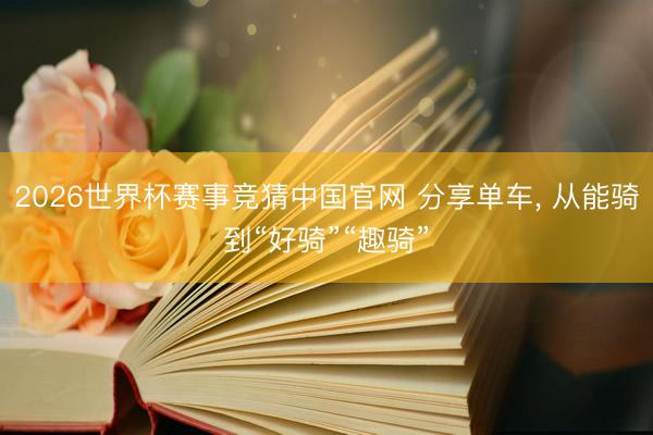 2026世界杯赛事竞猜中国官网 分享单车， 从能骑到“好骑”“趣骑”