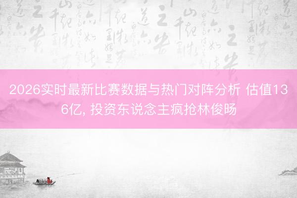 2026实时最新比赛数据与热门对阵分析 估值136亿， 投资东说念主疯抢林俊旸