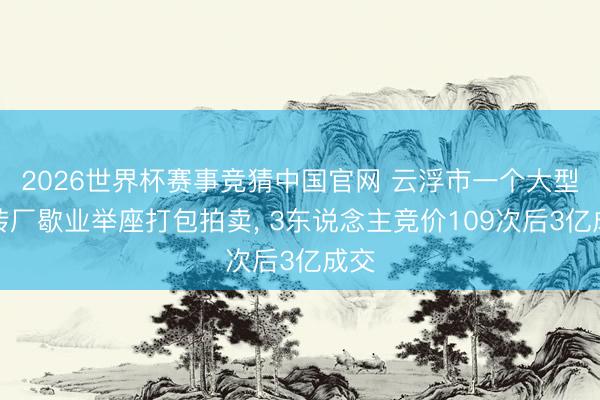 2026世界杯赛事竞猜中国官网 云浮市一个大型瓷砖厂歇业举座打包拍卖， 3东说念主竞价109次后3亿成交
