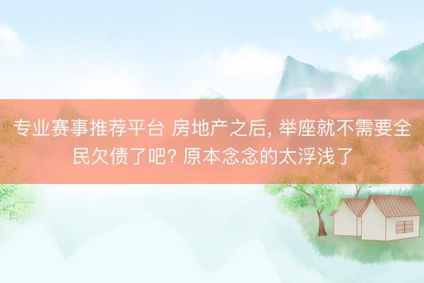 专业赛事推荐平台 房地产之后， 举座就不需要全民欠债了吧? 原本念念的太浮浅了