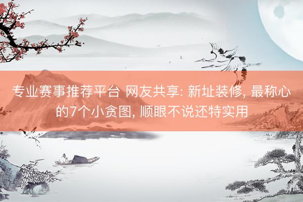专业赛事推荐平台 网友共享: 新址装修， 最称心的7个小贪图， 顺眼不说还特实用